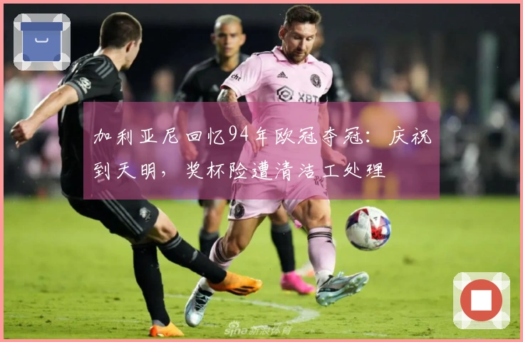 加利亚尼回忆94年欧冠夺冠：庆祝到天明，奖杯险遭清洁工处理