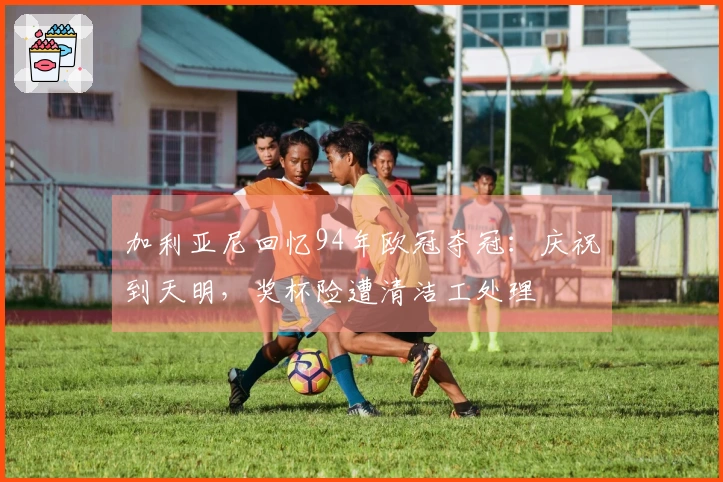 加利亚尼回忆94年欧冠夺冠：庆祝到天明，奖杯险遭清洁工处理